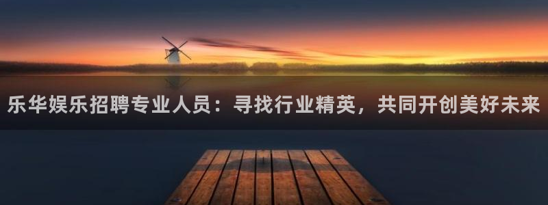 聚富welcome平台开户链接：乐华娱乐招聘专业人员：寻找行业精英，共同开创美好
