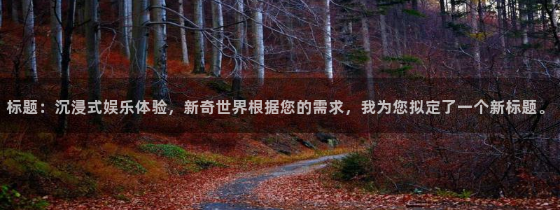 聚富welcome体育网页版入口：标题：沉浸式娱乐体验，新奇世界根据您的需求，我